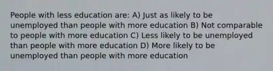 People with less education are: A) Just as likely to be unemployed than people with more education B) Not comparable to people with more education C) Less likely to be unemployed than people with more education D) More likely to be unemployed than people with more education