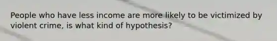 People who have less income are more likely to be victimized by violent crime, is what kind of hypothesis?