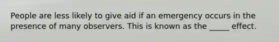 People are less likely to give aid if an emergency occurs in the presence of many observers. This is known as the _____ effect.