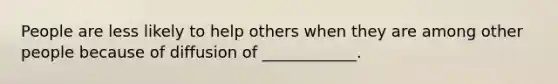 People are less likely to help others when they are among other people because of diffusion of ____________.