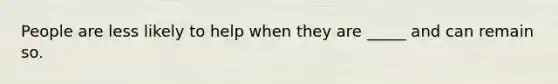 People are less likely to help when they are _____ and can remain so.