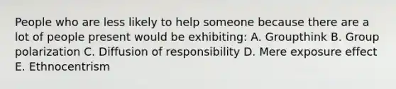 People who are less likely to help someone because there are a lot of people present would be exhibiting: A. Groupthink B. Group polarization C. Diffusion of responsibility D. Mere exposure effect E. Ethnocentrism