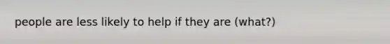 people are less likely to help if they are (what?)