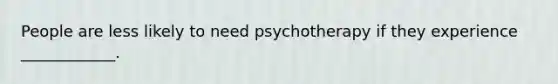 People are less likely to need psychotherapy if they experience ____________.