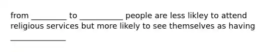 from _________ to ___________ people are less likley to attend religious services but more likely to see themselves as having ______________