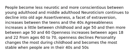 People become less neurotic and more conscientious between young adulthood and middle adulthood Neuroticism continues to decline into old age Assertiveness, a facet of extraversion, increases between the teens and the 40s Agreeableness increases a little between childhood and age 50 and then more between age 50 and 60 Openness increases between ages 18 and 22 From ages 60 to 70, openness declines Personality changes the most during childhood and becomes the most stable when people are in their 40s and 50s