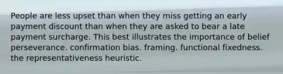 People are less upset than when they miss getting an early payment discount than when they are asked to bear a late payment surcharge. This best illustrates the importance of belief perseverance. confirmation bias. framing. functional fixedness. the representativeness heuristic.