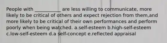 People with ___________ are less willing to communicate, more likely to be critical of others and expect rejection from them,and more likely to be critical of their own performances and perform poorly when being watched. a.self-esteem b.high-self-esteem c.low-self-esteem d.a self-concept e.reflected appraisal