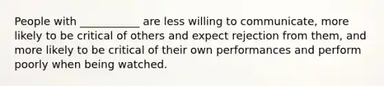 People with ___________ are less willing to communicate, more likely to be critical of others and expect rejection from them, and more likely to be critical of their own performances and perform poorly when being watched.