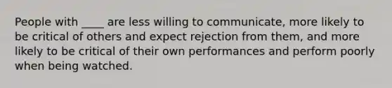 People with ____ are less willing to communicate, more likely to be critical of others and expect rejection from them, and more likely to be critical of their own performances and perform poorly when being watched.