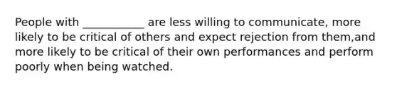 People with ___________ are less willing to communicate, more likely to be critical of others and expect rejection from them,and more likely to be critical of their own performances and perform poorly when being watched.