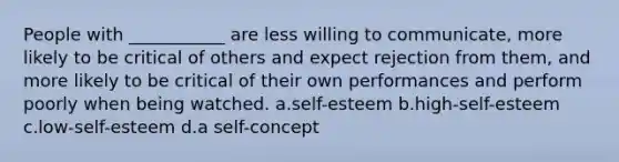 People with ___________ are less willing to communicate, more likely to be critical of others and expect rejection from them, and more likely to be critical of their own performances and perform poorly when being watched. a.self-esteem b.high-self-esteem c.low-self-esteem d.a self-concept