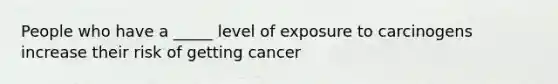 People who have a _____ level of exposure to carcinogens increase their risk of getting cancer