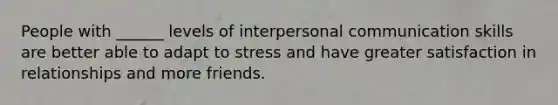 People with ______ levels of interpersonal communication skills are better able to adapt to stress and have greater satisfaction in relationships and more friends.