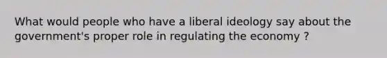 What would people who have a liberal ideology say about the government's proper role in regulating the economy ?