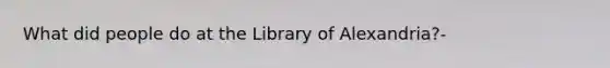 What did people do at the Library of Alexandria?-