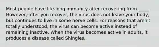 Most people have life-long immunity after recovering from _____. However, after you recover, the virus does not leave your body, but continues to live in some nerve cells. For reasons that aren't totally understood, the virus can become active instead of remaining inactive. When the virus becomes active in adults, it produces a disease called Shingles.