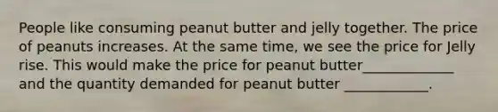 ​People like consuming peanut butter and jelly together. The price of peanuts increases. At the same time, we see the price for Jelly rise. This would make the price for peanut butter_____________ and the quantity demanded for peanut butter ____________.