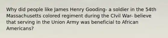 Why did people like James Henry Gooding- a soldier in the 54th Massachusetts colored regiment during the CIvil War- believe that serving in the Union Army was beneficial to African Americans?