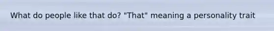 What do people like that do? "That" meaning a personality trait