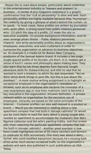 - People like to read about people, particularly about celebrities in the entertainment industry or "movers and shakers" in business. - A review of any magazine newsstand is a graphic confirmation that the "cult of personality" is alive and well. Such personality profiles are highly readable because they "humanize" the celebrity by giving a glimpse of what's behind the curtain, so to speak. - In most cases, these profiles are written by journalists with, quite often, a strong assist from public relations personnel who : (1) pitch the idea of a profile, (2) make the star or executive available, (3) provide background information, and (4) even arrange photo shoots. - Public relations personnel, however, also write personality profiles about an organization's employees, executives, and even customers in order to humanize the organization or advance its business objectives. ex. An example is a media kit for Boston Beer Company, producers of the Samuel Adams brand. It includes a two-page, single-spaced profile of its founder, Jim Koch. In it, readers get a sense of Koch's values and philosophy about making beer. They also learn that he has three degrees from Harvard, taught adventure skills for Outward Bound, and told his dad that he wanted to start a brewery, to which his dad responded, "You've done some dumb things in your life, but this is just about the dumbest." - A more routine writing assignment is to highlight an exceptional employee in the organization's newsletter or Intranet, such as an employee who became the innovator of a new smartphone app or rose from mailroom clerk to become a key executive in the organization. Intranet Definition : A private network within an organization for the exclusive use of employees. Intranets are based on the same principles of the Internet. - Customer profiles can also add interest in a product or brand. -- Would you be interested in reading about a new apartment complex that had built-in storage cabinets? Or would you be more likely to read the story about a young couple who needed an apartment to accommodate the husband's Star Wars figurine collection and the wife's painting hobby, and that ended with them selecting the particular apartment complex that had the built-in storage cabinets? - Another good example is how Farm Credit highlighted stories of 95 client ranchers and farmers to celebrate its 95th anniversary. One story was about a dairy farmer who used modified equipment because he's missing both of his arms. Such stories increased traffic on the organization's website and were also published in such publications as USA Today.