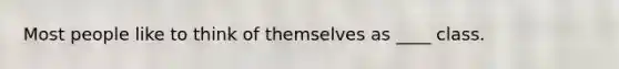 Most people like to think of themselves as ____ class.