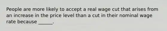People are more likely to accept a real wage cut that arises from an increase in the price level than a cut in their nominal wage rate because​ ______.