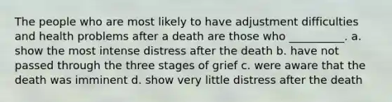 The people who are most likely to have adjustment difficulties and health problems after a death are those who __________. a. show the most intense distress after the death b. have not passed through the three stages of grief c. were aware that the death was imminent d. show very little distress after the death