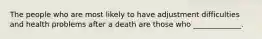 The people who are most likely to have adjustment difficulties and health problems after a death are those who _____________.