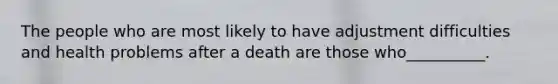 The people who are most likely to have adjustment difficulties and health problems after a death are those who__________.