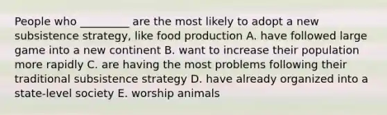 People who _________ are the most likely to adopt a new subsistence strategy, like food production A. have followed large game into a new continent B. want to increase their population more rapidly C. are having the most problems following their traditional subsistence strategy D. have already organized into a state-level society E. worship animals