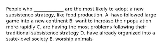 People who _____________ are the most likely to adopt a new subsistence strategy, like food production. A. have followed large game into a new continent B. want to increase their population more rapidly C. are having the most problems following their traditional subsistence strategy D. have already organized into a state-level society E. worship animals