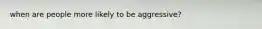 when are people more likely to be aggressive?