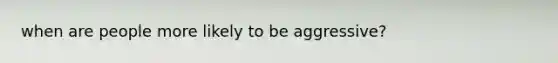 when are people more likely to be aggressive?