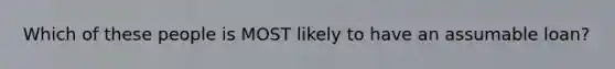 Which of these people is MOST likely to have an assumable loan?