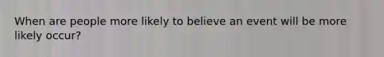 When are people more likely to believe an event will be more likely occur?
