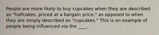 People are more likely to buy cupcakes when they are described as "halfcakes, priced at a bargain price," as opposed to when they are simply described as "cupcakes." This is an example of people being influenced via the ____.