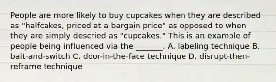 People are more likely to buy cupcakes when they are described as "halfcakes, priced at a bargain price" as opposed to when they are simply descried as "cupcakes." This is an example of people being influenced via the _______. A. labeling technique B. bait-and-switch C. door-in-the-face technique D. disrupt-then-reframe technique