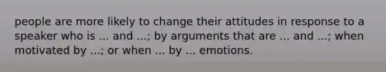 people are more likely to change their attitudes in response to a speaker who is ... and ...; by arguments that are ... and ...; when motivated by ...; or when ... by ... emotions.