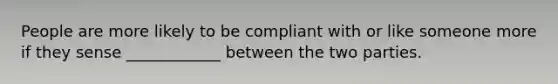 People are more likely to be compliant with or like someone more if they sense ____________ between the two parties.