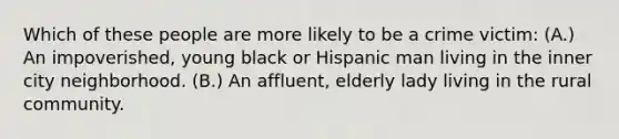 Which of these people are more likely to be a crime victim: (A.) An impoverished, young black or Hispanic man living in the inner city neighborhood. (B.) An affluent, elderly lady living in the rural community.