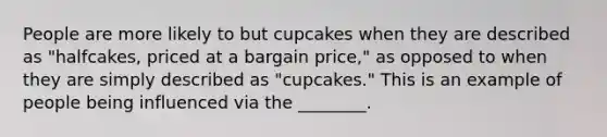 People are more likely to but cupcakes when they are described as "halfcakes, priced at a bargain price," as opposed to when they are simply described as "cupcakes." This is an example of people being influenced via the ________.