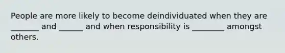 People are more likely to become deindividuated when they are _______ and ______ and when responsibility is ________ amongst others.