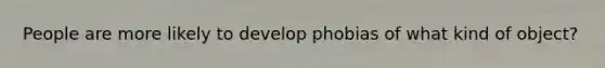 People are more likely to develop phobias of what kind of object?