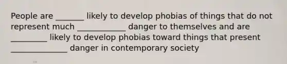 People are _______ likely to develop phobias of things that do not represent much ____________ danger to themselves and are _________ likely to develop phobias toward things that present ______________ danger in contemporary society