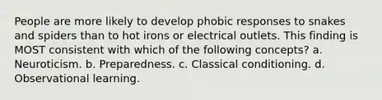 People are more likely to develop phobic responses to snakes and spiders than to hot irons or electrical outlets. This finding is MOST consistent with which of the following concepts?​ a. ​Neuroticism. b. ​Preparedness. c. ​Classical conditioning. d.​Observational learning.