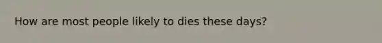 How are most people likely to dies these days?