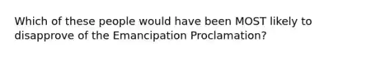 Which of these people would have been MOST likely to disapprove of the Emancipation Proclamation?
