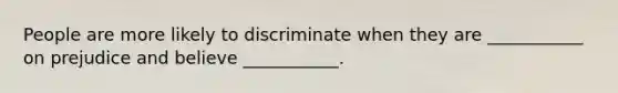 People are more likely to discriminate when they are ___________ on prejudice and believe ___________.