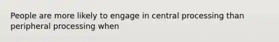 People are more likely to engage in central processing than peripheral processing when